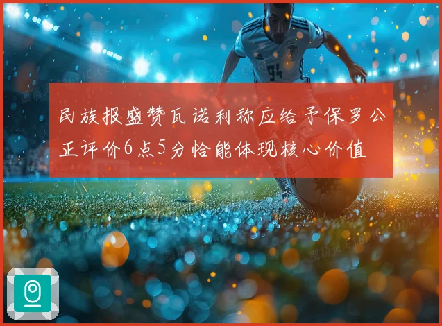 民族报盛赞瓦诺利称应给予保罗公正评价6点5分恰能体现核心价值