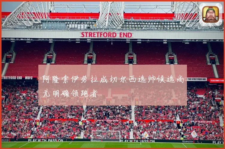 阿隆索伊劳拉成切尔西选帅候选尚无明确领跑者