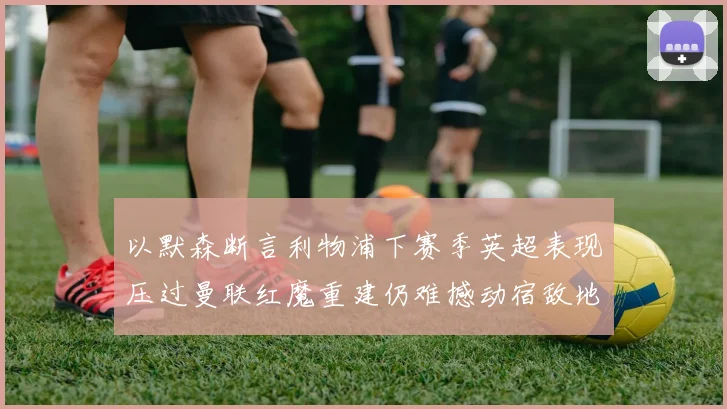 以默森断言利物浦下赛季英超表现压过曼联红魔重建仍难撼动宿敌地位