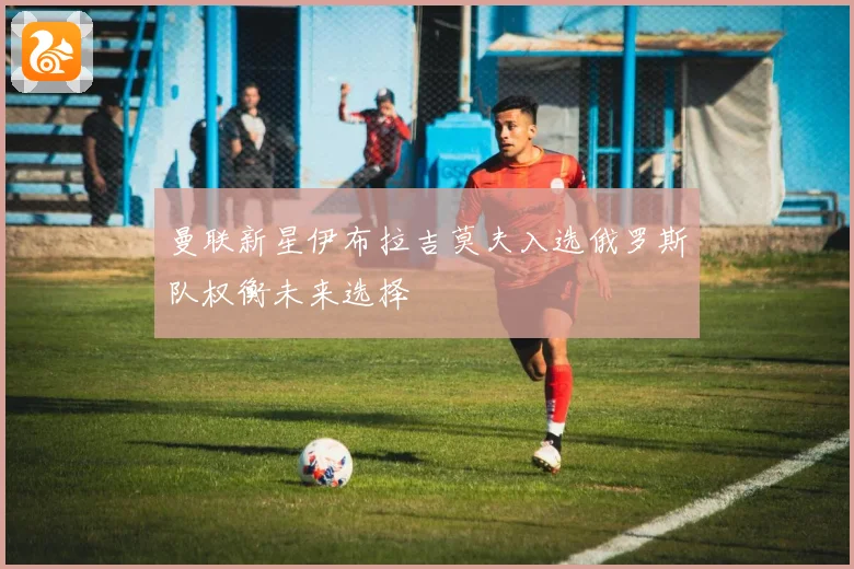 曼联新星伊布拉吉莫夫入选俄罗斯队权衡未来选择