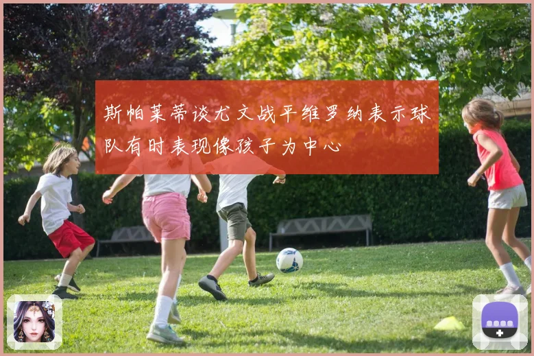 斯帕莱蒂谈尤文战平维罗纳表示球队有时表现像孩子为中心