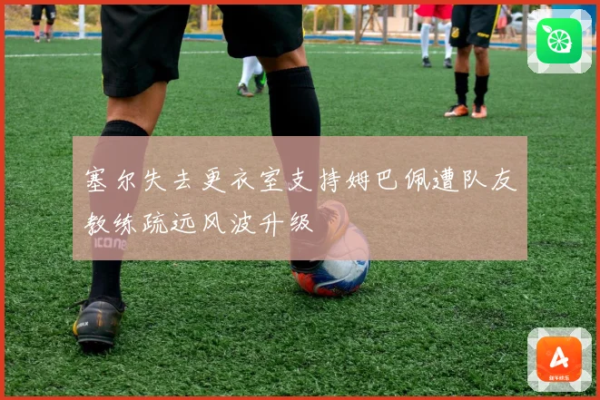 塞尔失去更衣室支持姆巴佩遭队友教练疏远风波升级