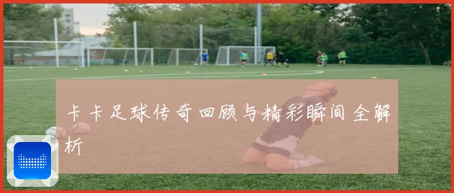 卡卡足球传奇回顾与精彩瞬间全解析