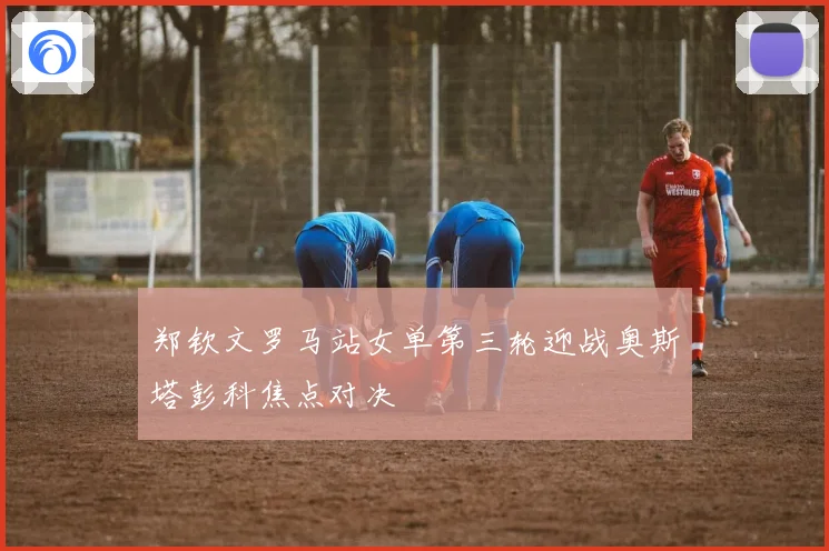 郑钦文罗马站女单第三轮迎战奥斯塔彭科焦点对决
