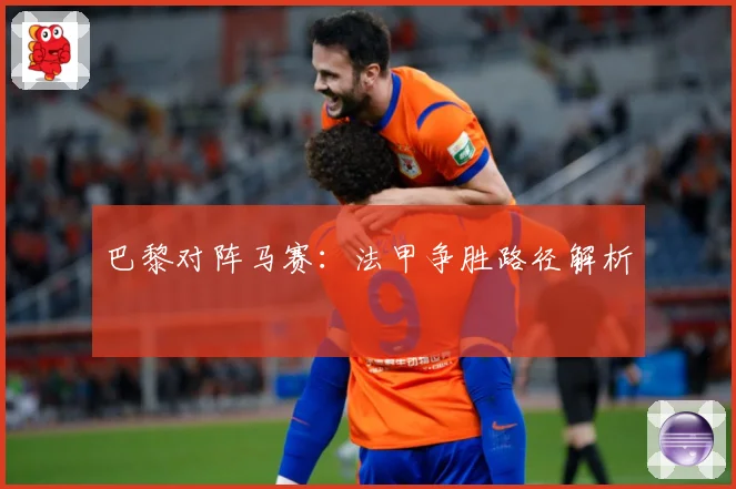 巴黎对阵马赛：法甲争胜路径解析