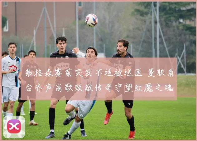 弗格森赛前突发不适被送医 曼联看台齐声高歌致敬传奇守望红魔之魂
