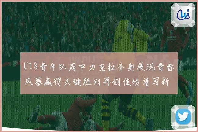 U18青年队周中力克拉齐奥展现青春风暴赢得关键胜利再创佳绩谱写新篇章