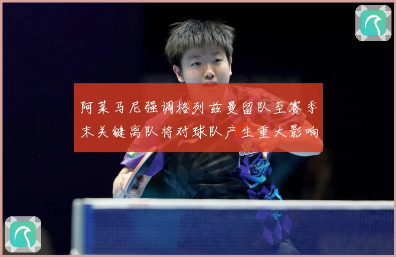 阿莱马尼强调格列兹曼留队至赛季末关键离队将对球队产生重大影响战术观察