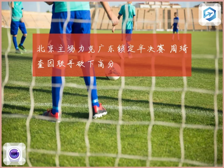 北京主场力克广东锁定半决赛 周琦奎因联手砍下高分