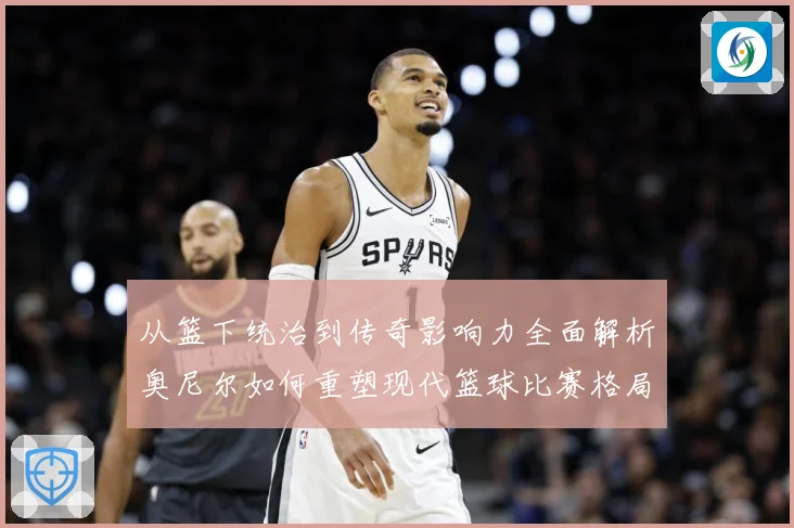 从篮下统治到传奇影响力全面解析奥尼尔如何重塑现代篮球比赛格局与时代记忆