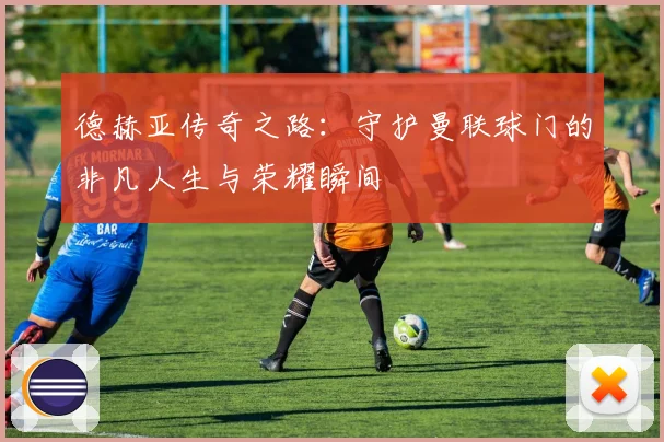 德赫亚传奇之路：守护曼联球门的非凡人生与荣耀瞬间