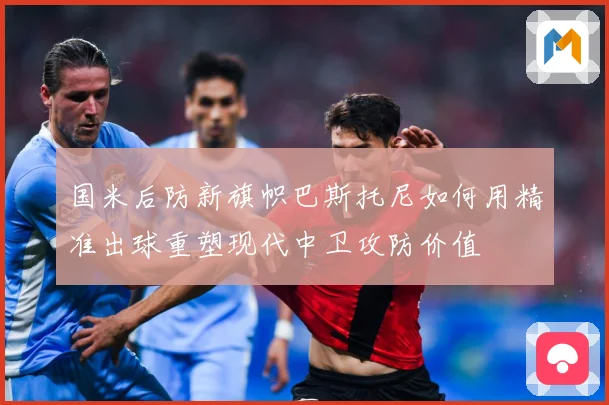 国米后防新旗帜巴斯托尼如何用精准出球重塑现代中卫攻防价值