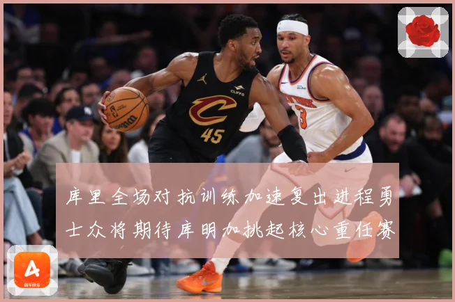 库里全场对抗训练加速复出进程勇士众将期待库明加挑起核心重任赛场复盘