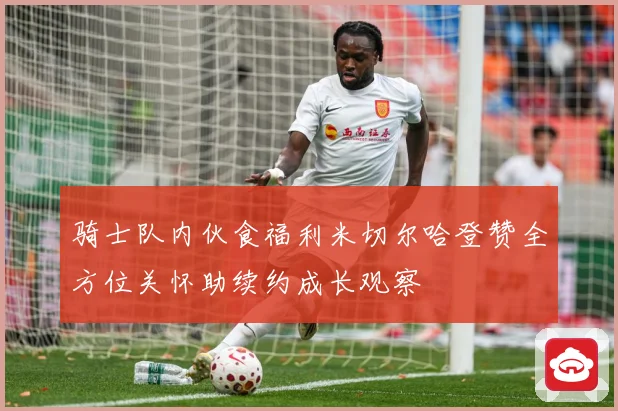 骑士队内伙食福利米切尔哈登赞全方位关怀助续约成长观察