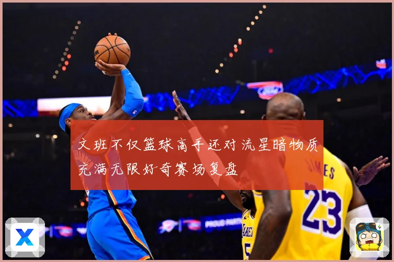 文班不仅篮球高手还对流星暗物质充满无限好奇赛场复盘