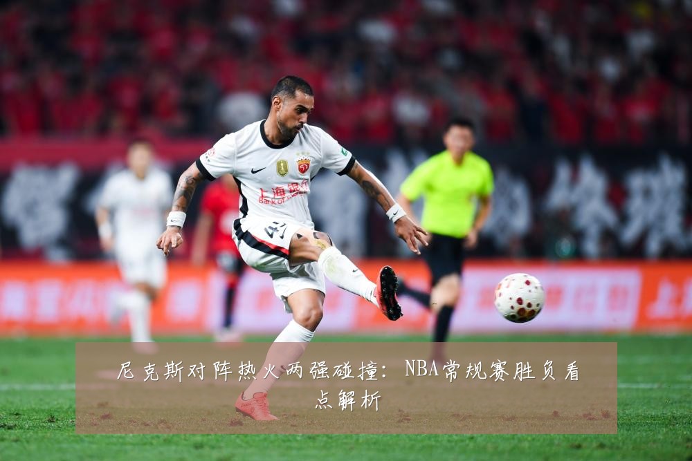 尼克斯对阵热火两强碰撞：NBA常规赛胜负看点解析