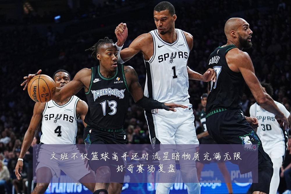 文班不仅篮球高手还对流星暗物质充满无限好奇赛场复盘